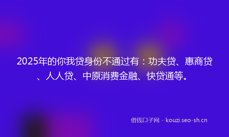 2025年的你我贷身份不通过有:功夫贷、惠商贷、人人贷、中原消费金融、快贷通等。
