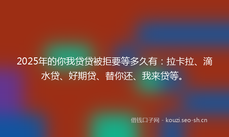 2025年的你我贷贷被拒要等多久有：拉卡拉、滴水贷、好期贷、替你还、我来贷等。