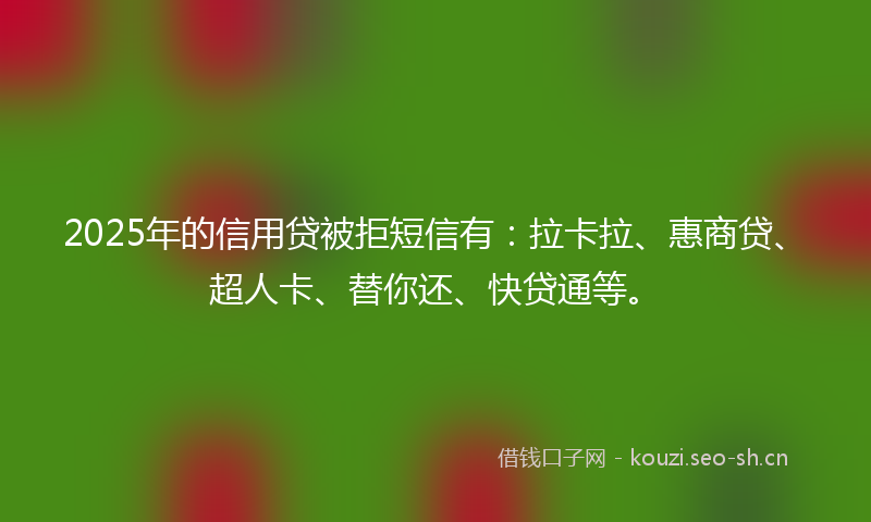 2025年的信用贷被拒短信有：拉卡拉、惠商贷、超人卡、替你还、快贷通等。