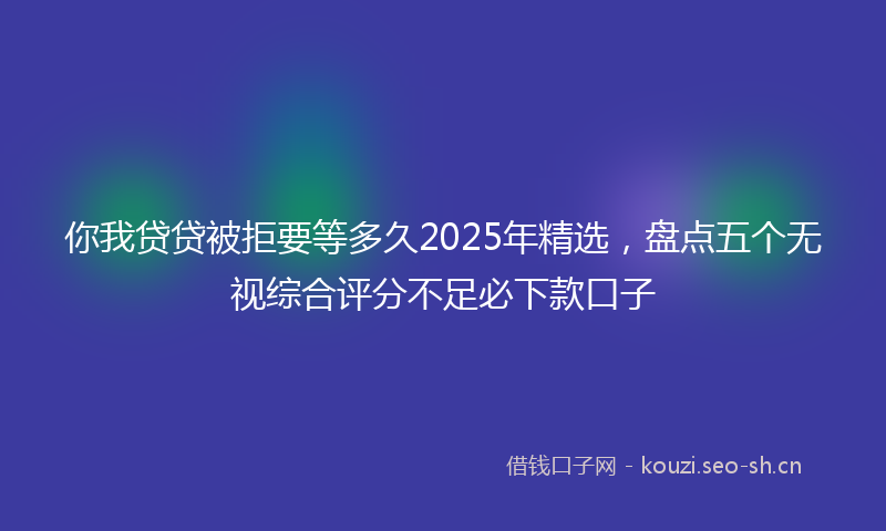 你我贷贷被拒要等多久2025年精选,盘点五个无视综合评分不足必下款口子