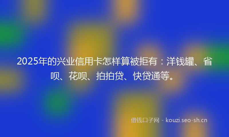 2025年的兴业信用卡怎样算被拒有：洋钱罐、省呗、花呗、拍拍贷、快贷通等。