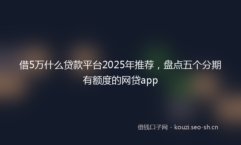 借5万什么贷款平台2025年推荐，盘点五个分期有额度的网贷app