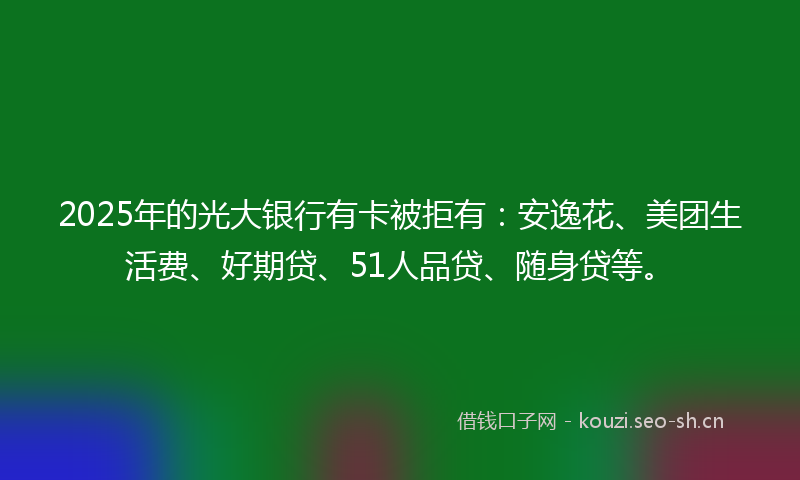 2025年的光大银行有卡被拒有：安逸花、美团生活费、好期贷、51人品贷、随身贷等。