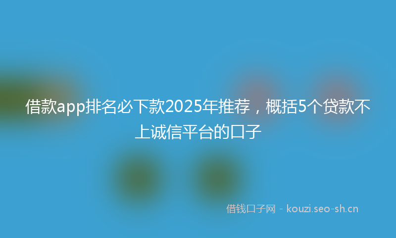 借款app排名必下款2025年推荐，概括5个贷款不上诚信平台的口子