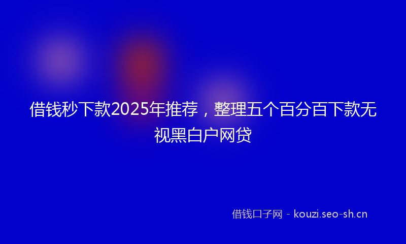 借钱秒下款2025年推荐，整理五个百分百下款无视黑白户网贷