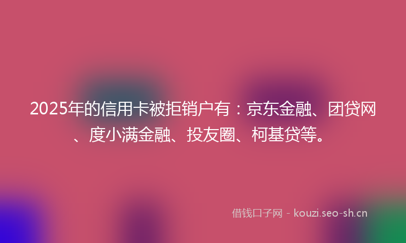 2025年的信用卡被拒销户有：京东金融、团贷网、度小满金融、投友圈、柯基贷等。