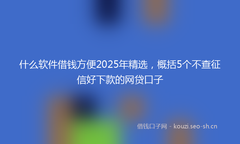 什么软件借钱方便2025年精选，概括5个不查征信好下款的网贷口子