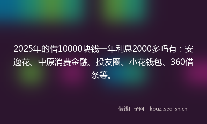 2025年的借10000块钱一年利息2000多吗有：安逸花、中原消费金融、投友圈、小花钱包、360借条等。