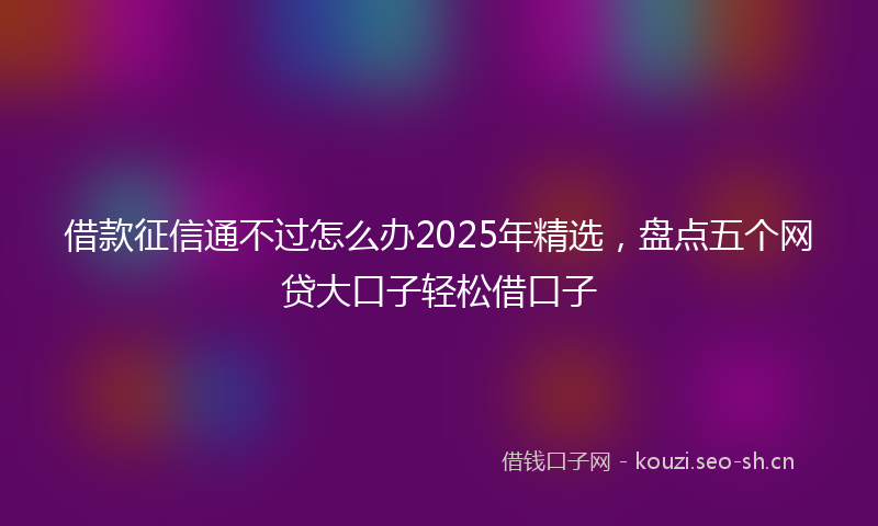 借款征信通不过怎么办2025年精选，盘点五个网贷大口子轻松借口子