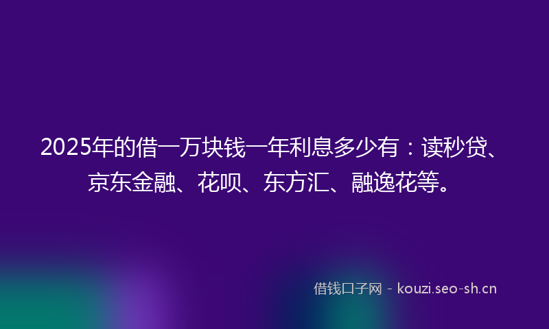2025年的借一万块钱一年利息多少有：读秒贷、京东金融、花呗、东方汇、融逸花等。
