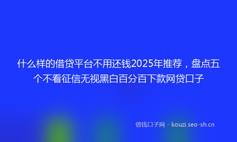什么样的借贷平台不用还钱2025年推荐,盘点五个不看征信无视黑白百分百下款网贷口子