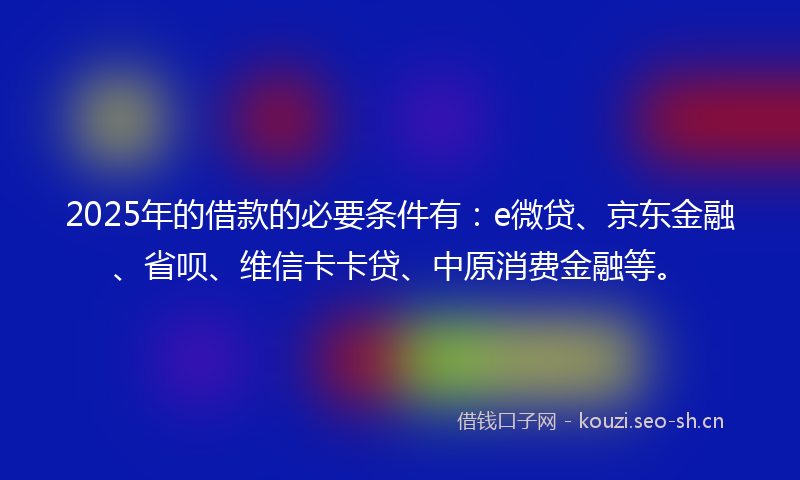2025年的借款的必要条件有:e微贷、京东金融、省呗、维信卡卡贷、中原消费金融等。