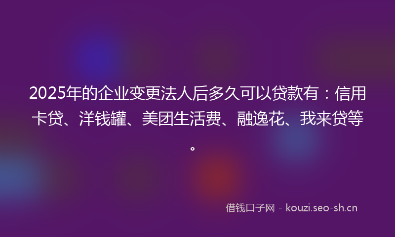 2025年的企业变更法人后多久可以贷款有：信用卡贷、洋钱罐、美团生活费、融逸花、我来贷等。