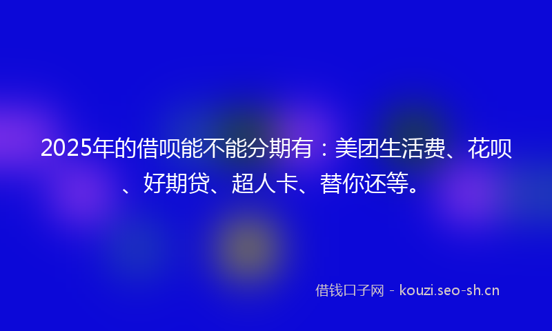 2025年的借呗能不能分期有：美团生活费、花呗、好期贷、超人卡、替你还等。