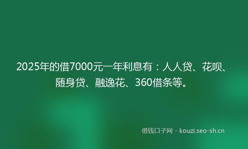 2025年的借7000元一年利息有：人人贷、花呗、随身贷、融逸花、360借条等。