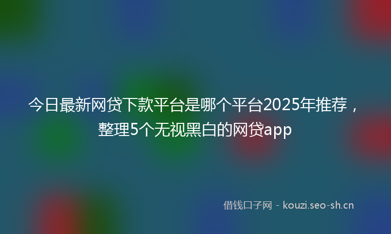 今日最新网贷下款平台是哪个平台2025年推荐，整理5个无视黑白的网贷app
