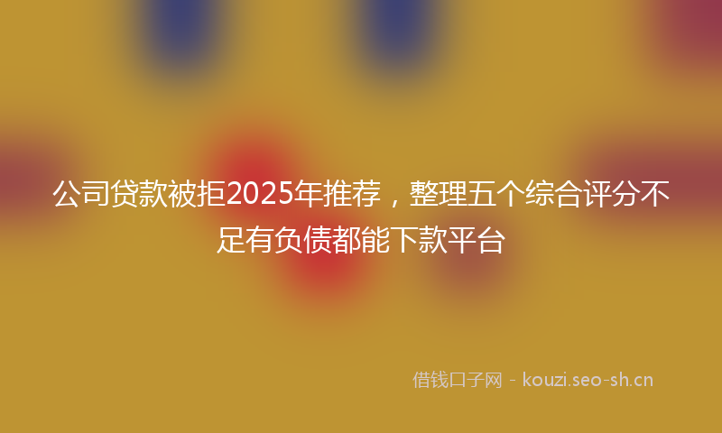 公司贷款被拒2025年推荐，整理五个综合评分不足有负债都能下款平台