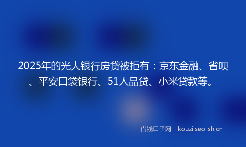 2025年的光大银行房贷被拒有：京东金融、省呗、平安口袋银行、51人品贷、小米贷款等。