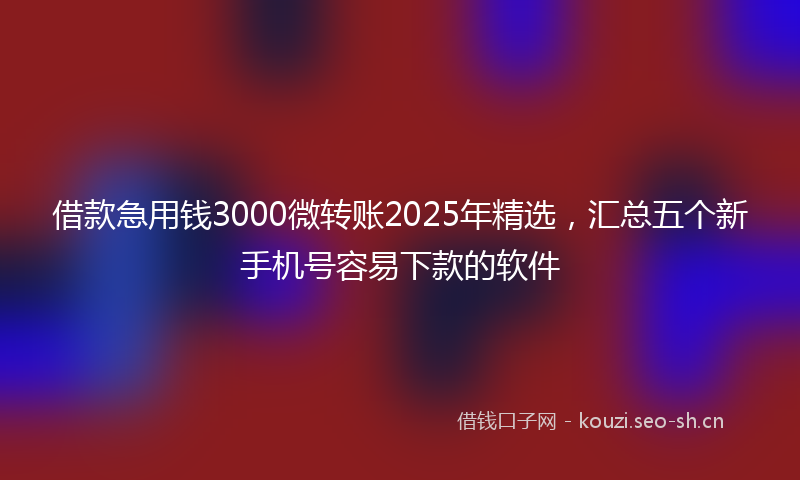 借款急用钱3000微转账2025年精选，汇总五个新手机号容易下款的软件
