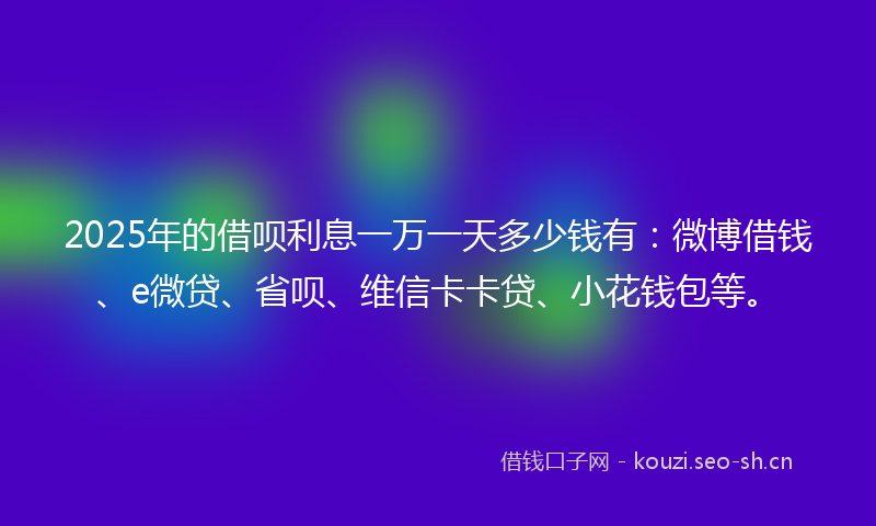 2025年的借呗利息一万一天多少钱有：微博借钱、e微贷、省呗、维信卡卡贷、小花钱包等。