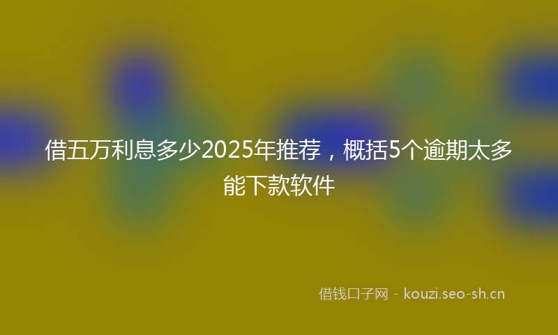 借五万利息多少2025年推荐，概括5个逾期太多能下款软件