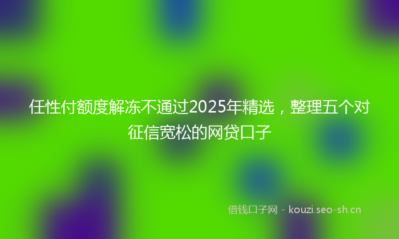 任性付额度解冻不通过2025年精选，整理五个对征信宽松的网贷口子