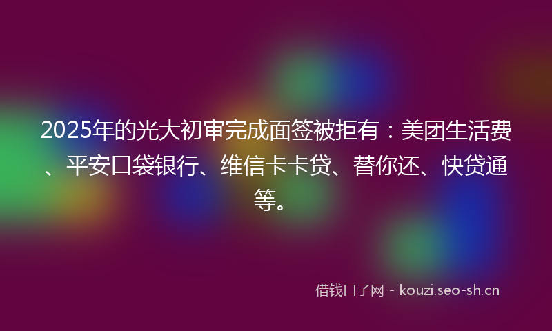 2025年的光大初审完成面签被拒有：美团生活费、平安口袋银行、维信卡卡贷、替你还、快贷通等。