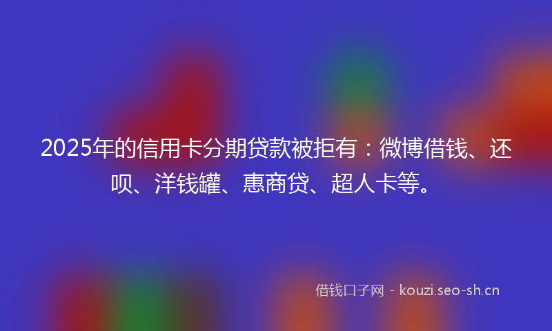 2025年的信用卡分期贷款被拒有：微博借钱、还呗、洋钱罐、惠商贷、超人卡等。