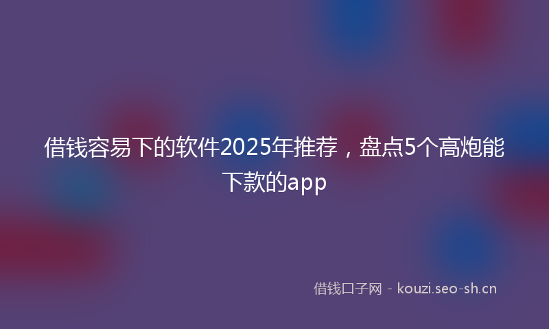 借钱容易下的软件2025年推荐，盘点5个高炮能下款的app