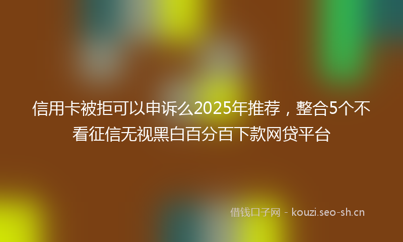 信用卡被拒可以申诉么2025年推荐，整合5个不看征信无视黑白百分百下款网贷平台