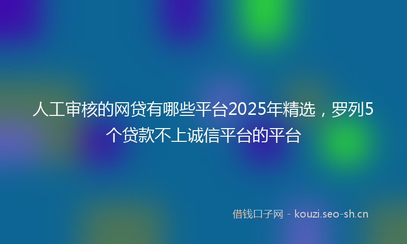 人工审核的网贷有哪些平台2025年精选，罗列5个贷款不上诚信平台的平台