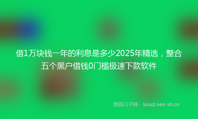 借1万块钱一年的利息是多少2025年精选，整合五个黑户借钱0门槛极速下款软件