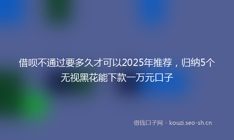 借呗不通过要多久才可以2025年推荐，归纳5个无视黑花能下款一万元口子