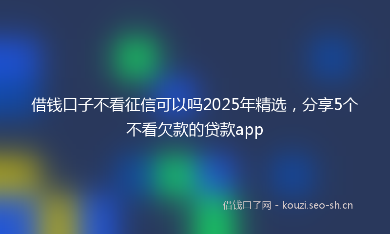 借钱口子不看征信可以吗2025年精选，分享5个不看欠款的贷款app