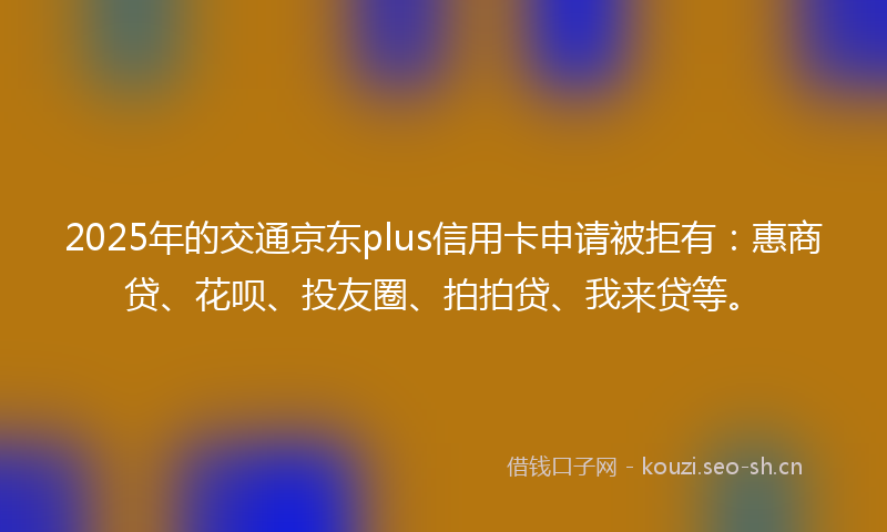2025年的交通京东plus信用卡申请被拒有：惠商贷、花呗、投友圈、拍拍贷、我来贷等。