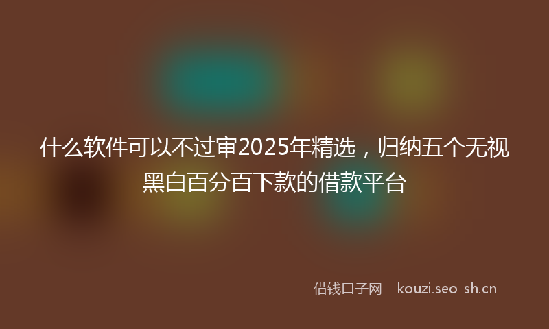 什么软件可以不过审2025年精选，归纳五个无视黑白百分百下款的借款平台