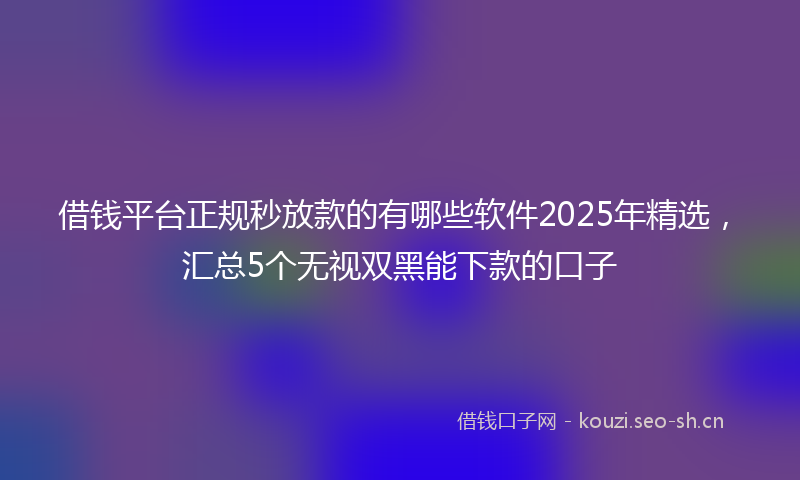 借钱平台正规秒放款的有哪些软件2025年精选，汇总5个无视双黑能下款的口子