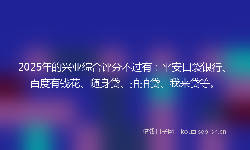 2025年的兴业综合评分不过有：平安口袋银行、百度有钱花、随身贷、拍拍贷、我来贷等。
