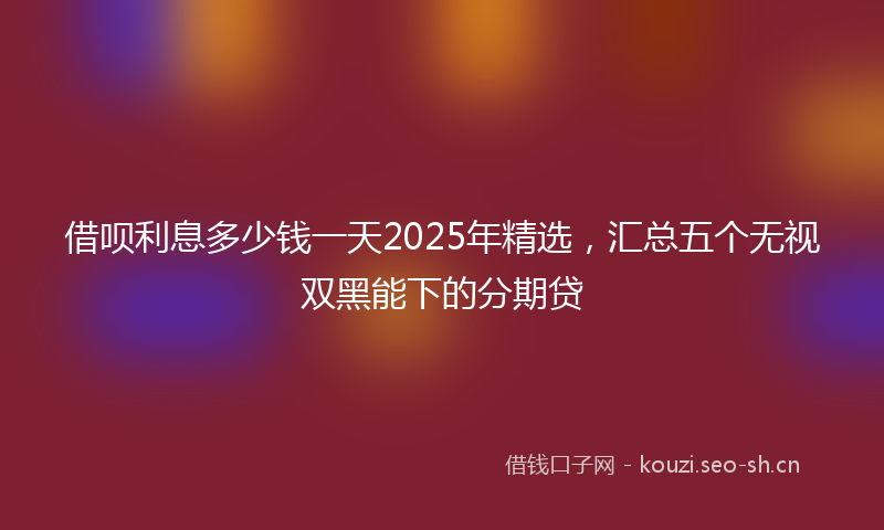 借呗利息多少钱一天2025年精选,汇总五个无视双黑能下的分期贷