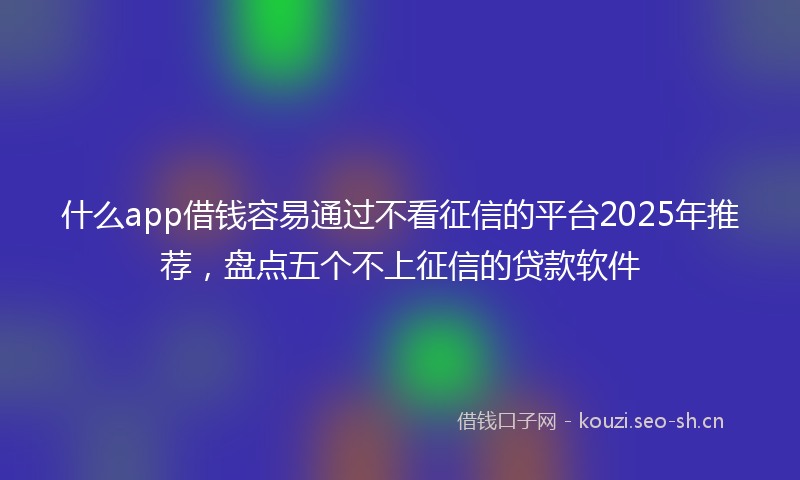 什么app借钱容易通过不看征信的平台2025年推荐，盘点五个不上征信的贷款软件