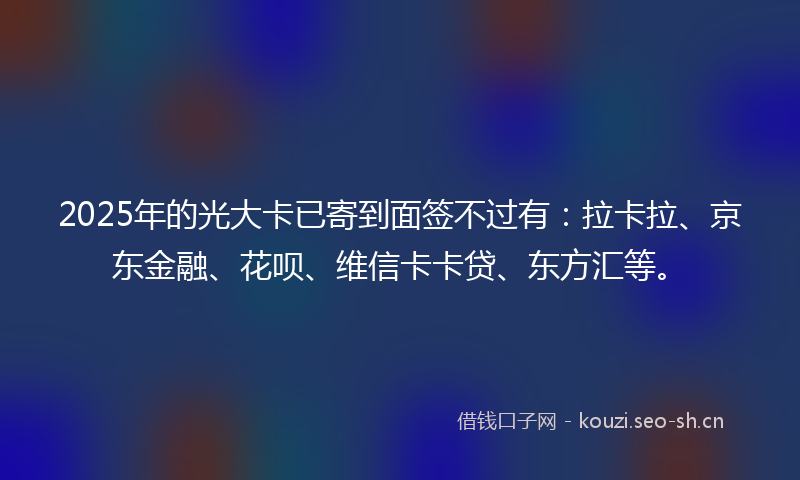 2025年的光大卡已寄到面签不过有：拉卡拉、京东金融、花呗、维信卡卡贷、东方汇等。