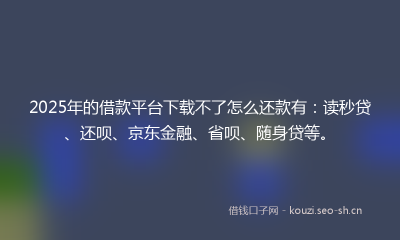 2025年的借款平台下载不了怎么还款有：读秒贷、还呗、京东金融、省呗、随身贷等。
