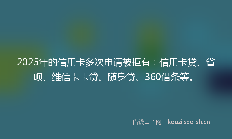 2025年的信用卡多次申请被拒有：信用卡贷、省呗、维信卡卡贷、随身贷、360借条等。