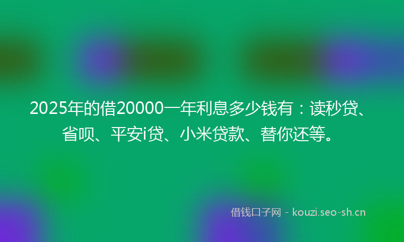 2025年的借20000一年利息多少钱有：读秒贷、省呗、平安i贷、小米贷款、替你还等。
