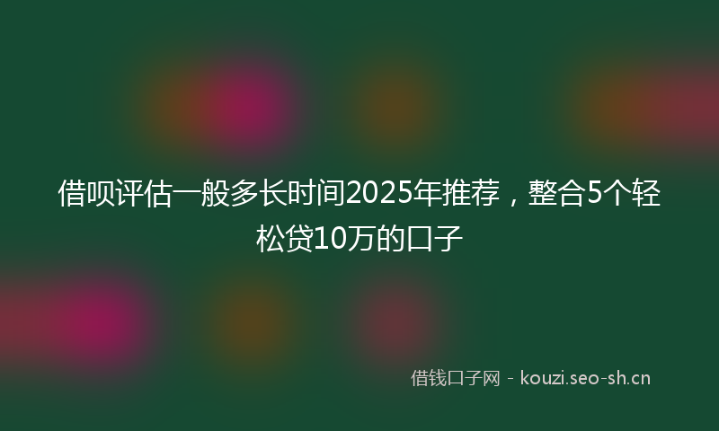 借呗评估一般多长时间2025年推荐，整合5个轻松贷10万的口子