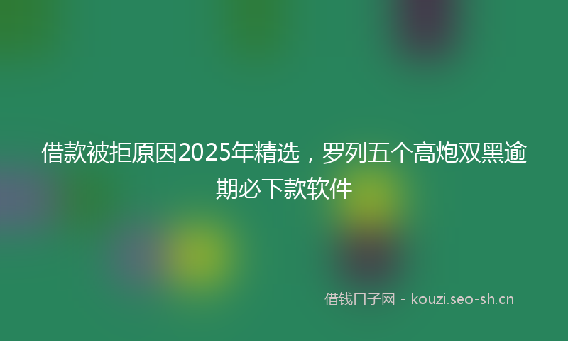 借款被拒原因2025年精选,罗列五个高炮双黑逾期必下款软件