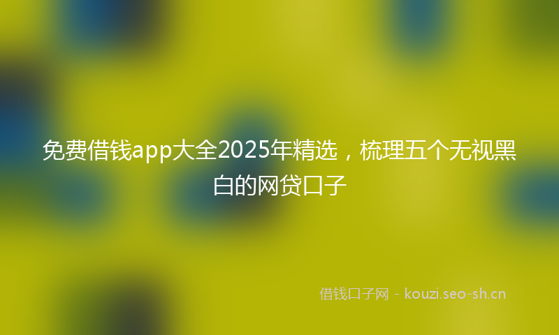 免费借钱app大全2025年精选,梳理五个无视黑白的网贷口子