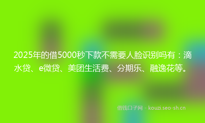 2025年的借5000秒下款不需要人脸识别吗有：滴水贷、e微贷、美团生活费、分期乐、融逸花等。