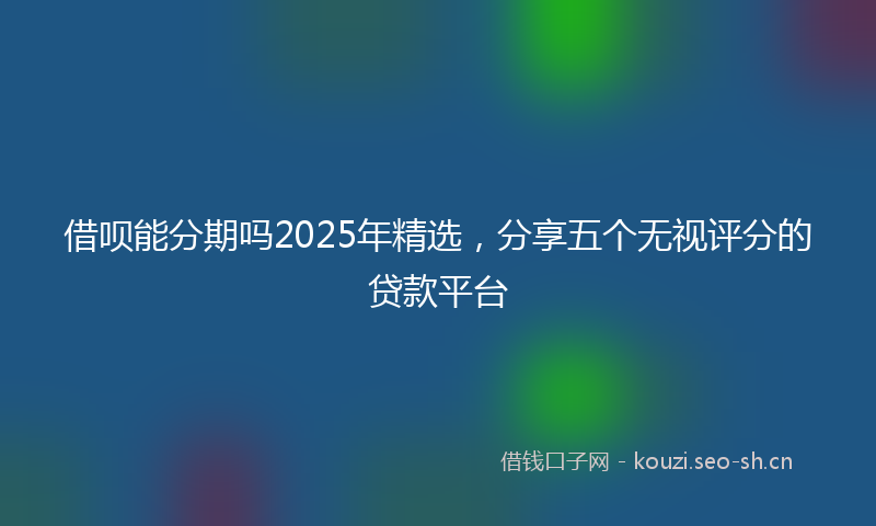 借呗能分期吗2025年精选，分享五个无视评分的贷款平台