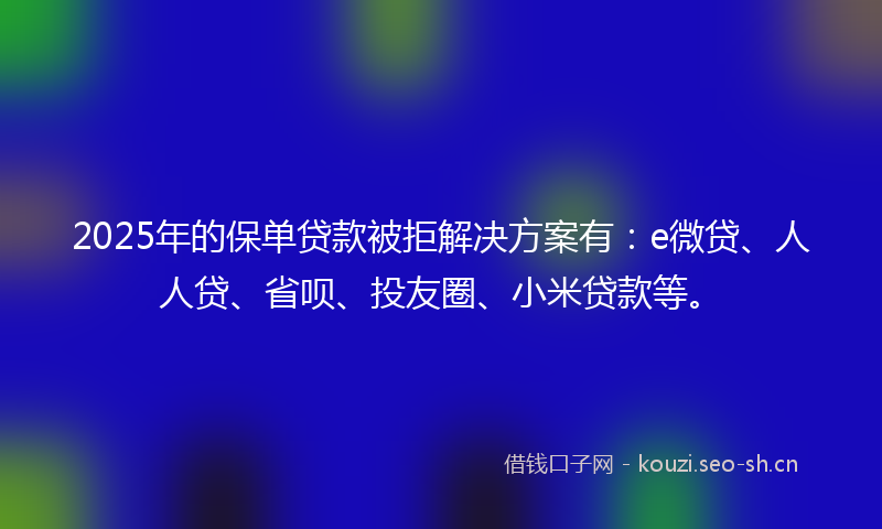 2025年的保单贷款被拒解决方案有：e微贷、人人贷、省呗、投友圈、小米贷款等。